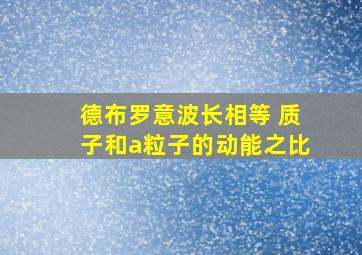 德布罗意波长相等 质子和a粒子的动能之比